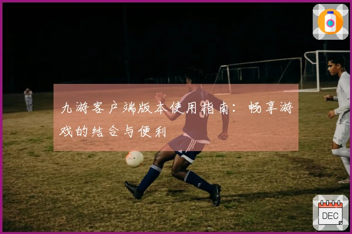 九游客户端版本使用指南：畅享游戏的结合与便利