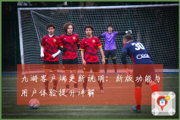 九游客户端更新说明：新版功能与用户体验提升详解