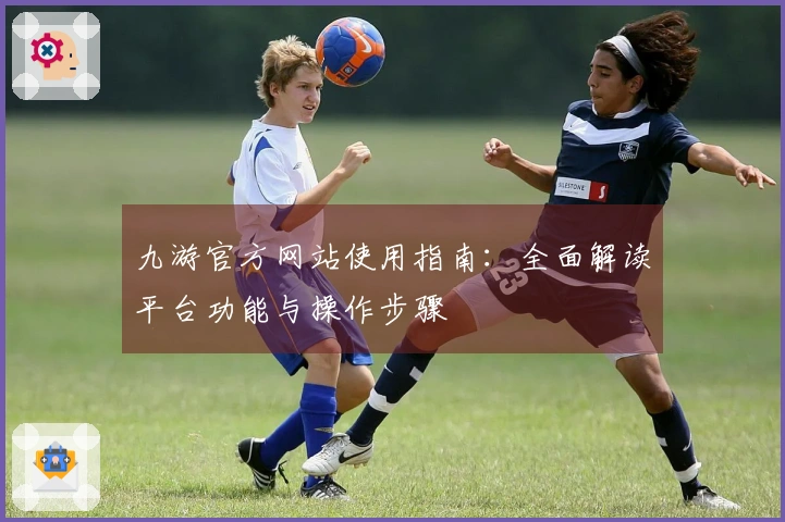 九游官方网站使用指南：全面解读平台功能与操作步骤
