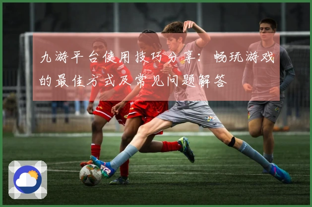 九游平台使用技巧分享：畅玩游戏的最佳方式及常见问题解答