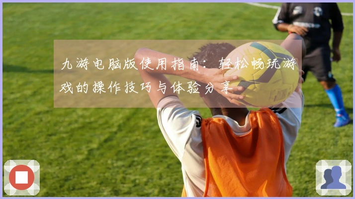 九游电脑版使用指南:轻松畅玩游戏的操作技巧与体验分享