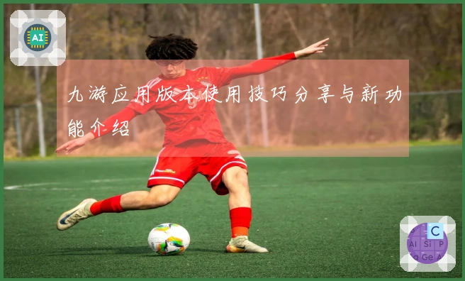 九游应用版本使用技巧分享与新功能介绍