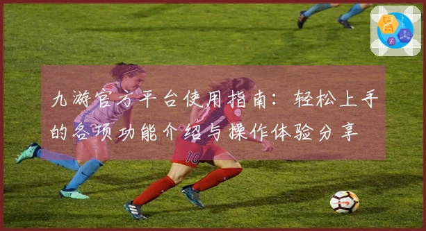 九游官方平台使用指南：轻松上手的各项功能介绍与操作体验分享